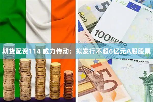 期货配资114 威力传动：拟发行不超6亿元A股股票