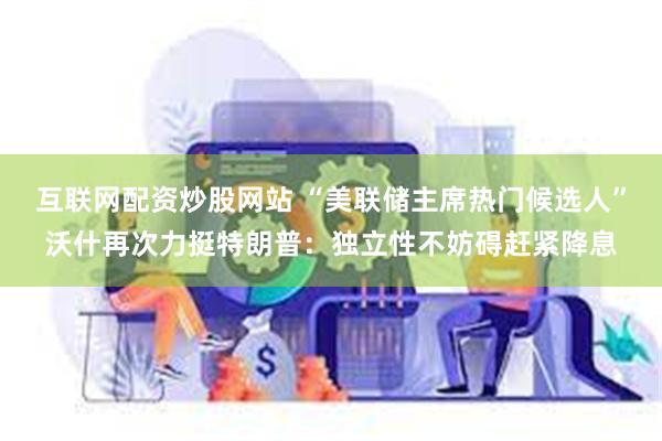 互联网配资炒股网站 “美联储主席热门候选人”沃什再次力挺特朗普:独立性不妨碍赶紧降息
