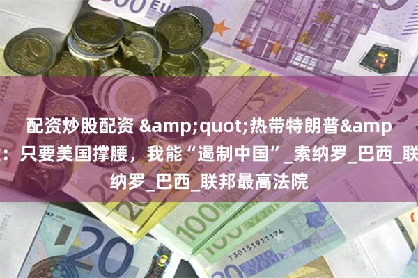 配资炒股配资 &quot;热带特朗普&quot;吹嘘：只要美国撑腰，我能“遏制中国”_索纳罗_巴西_联邦最高法院