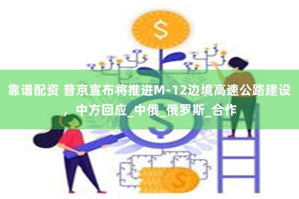 靠谱配资 普京宣布将推进M-12边境高速公路建设,中方回应_中俄_俄罗斯_合作