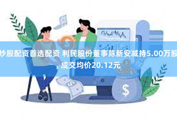 炒股配资首选配资 利民股份董事陈新安减持5.00万股, 成交均价20.12元
