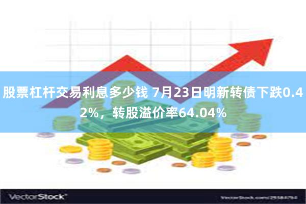 股票杠杆交易利息多少钱 7月23日明新转债下跌0.42%,转股溢价率64.04%