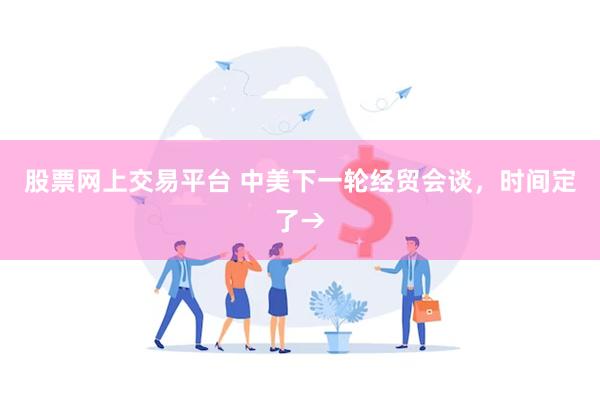股票网上交易平台 中美下一轮经贸会谈,时间定了→