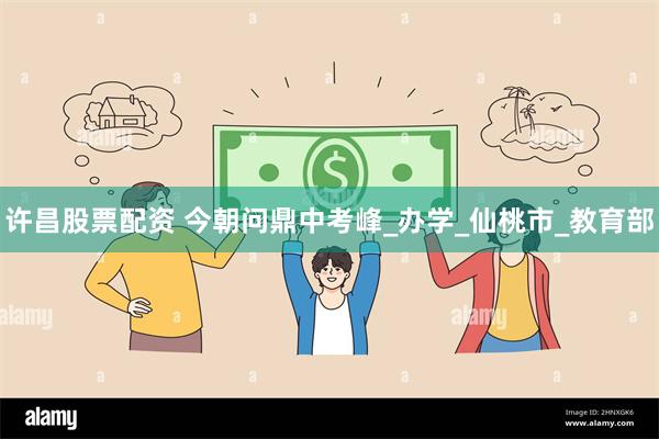 许昌股票配资 今朝问鼎中考峰_办学_仙桃市_教育部