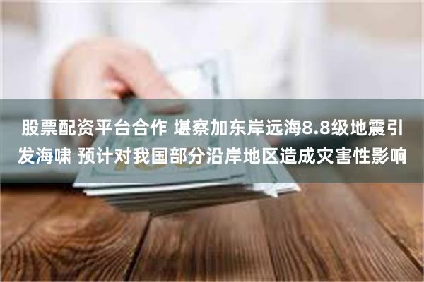 股票配资平台合作 堪察加东岸远海8.8级地震引发海啸 预计对我国部分沿岸地区造成灾害性影响