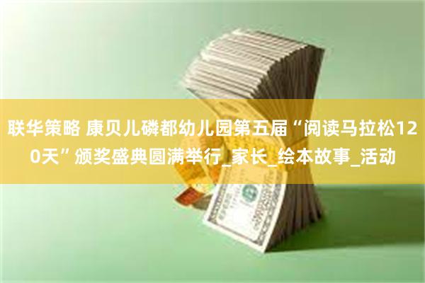 联华策略 康贝儿磷都幼儿园第五届“阅读马拉松120天”颁奖盛典圆满举行_家长_绘本故事_活动