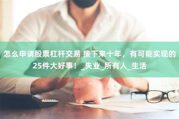 怎么申请股票杠杆交易 接下来十年，有可能实现的25件大好事！_失业_所有人_生活
