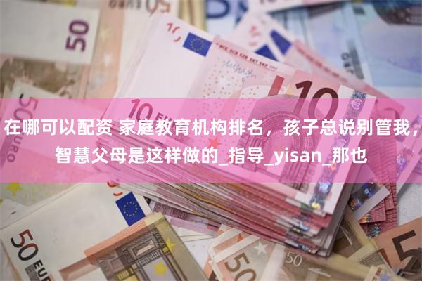 在哪可以配资 家庭教育机构排名，孩子总说别管我，智慧父母是这样做的_指导_yisan_那也