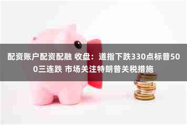 配资账户配资配融 收盘：道指下跌330点标普500三连跌 市场关注特朗普关税措施