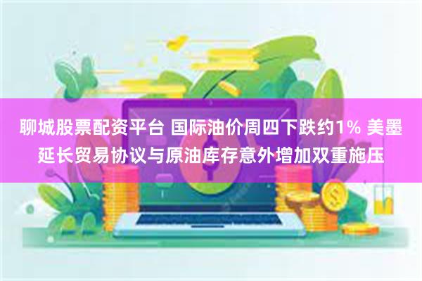 聊城股票配资平台 国际油价周四下跌约1% 美墨延长贸易协议与原油库存意外增加双重施压