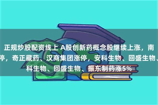 正规炒股配资线上 A股创新药概念股继续上涨,南新制药20CM涨停,奇正藏药、汉商集团涨停,安科生物、回盛生物、振东制药涨5%