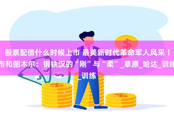 股票配债什么时候上市 最美新时代革命军人风采丨布和图木尔:钢铁汉的“刚”与“柔”_草原_哈达_训练
