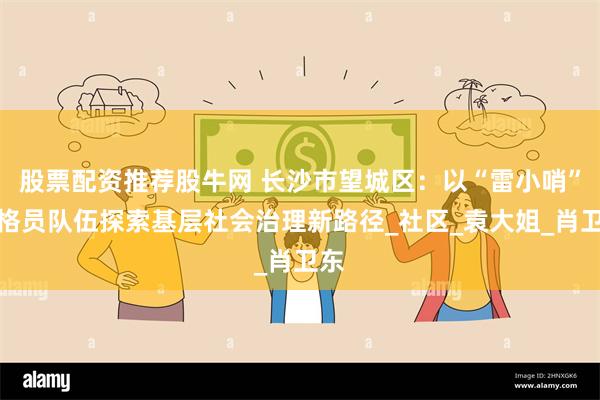 股票配资推荐股牛网 长沙市望城区:以“雷小哨”网格员队伍探索基层社会治理新路径_社区_袁大姐_肖卫东