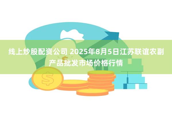 线上炒股配资公司 2025年8月5日江苏联谊农副产品批发市场价格行情