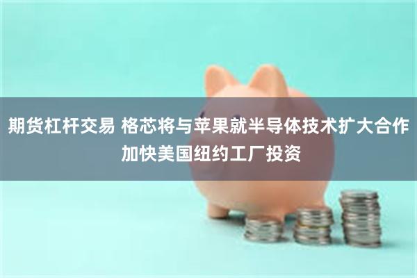 期货杠杆交易 格芯将与苹果就半导体技术扩大合作 加快美国纽约工厂投资