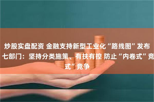 炒股实盘配资 金融支持新型工业化“路线图”发布 ​七部门：坚持分类施策、有扶有控 防止“内卷式”竞争