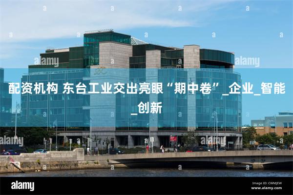配资机构 东台工业交出亮眼“期中卷”_企业_智能_创新