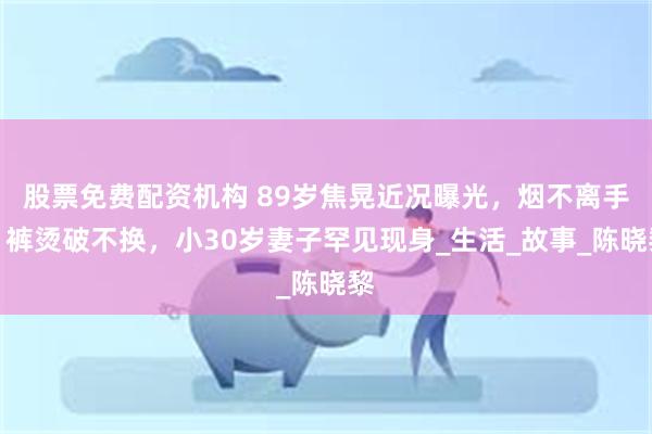股票免费配资机构 89岁焦晃近况曝光，烟不离手，裤烫破不换，小30岁妻子罕见现身_生活_故事_陈晓黎