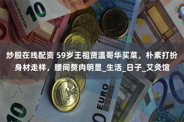 炒股在线配资 59岁王祖贤温哥华买菜，朴素打扮身材走样，腰间赘肉明显_生活_日子_艾灸馆