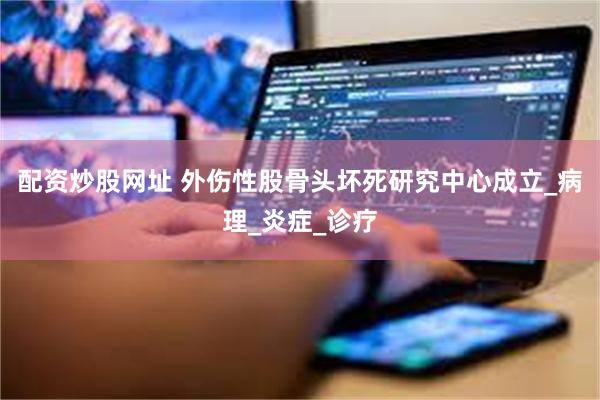 配资炒股网址 外伤性股骨头坏死研究中心成立_病理_炎症_诊疗