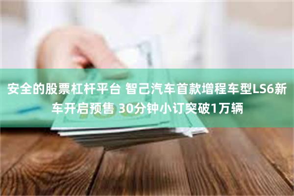 安全的股票杠杆平台 智己汽车首款增程车型LS6新车开启预售 30分钟小订突破1万辆