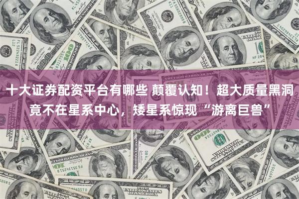 十大证券配资平台有哪些 颠覆认知！超大质量黑洞竟不在星系中心，矮星系惊现 “游离巨兽”