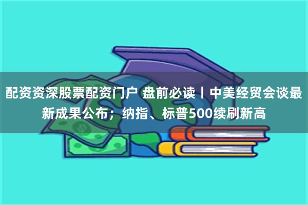 配资资深股票配资门户 盘前必读丨中美经贸会谈最新成果公布；纳指、标普500续刷新高