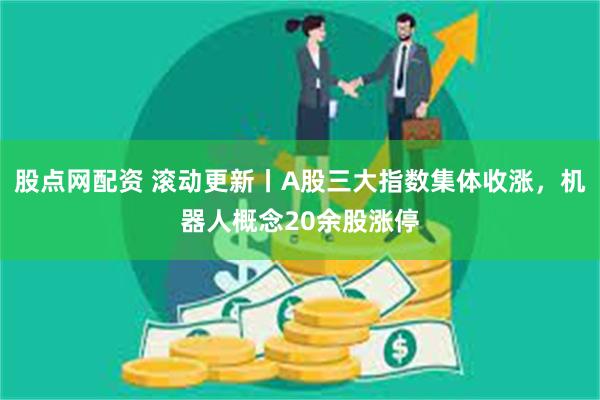 股点网配资 滚动更新丨A股三大指数集体收涨,机器人概念20余股涨停