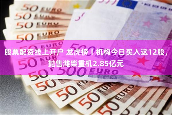 股票配资线上开户 龙虎榜丨机构今日买入这12股，抛售潍柴重机2.85亿元