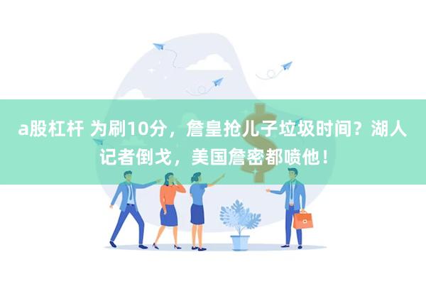 a股杠杆 为刷10分,詹皇抢儿子垃圾时间?湖人记者倒戈,美国詹密都喷他!